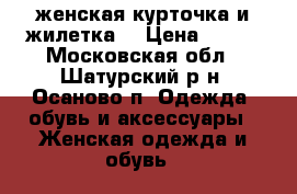 женская курточка и жилетка. › Цена ­ 500 - Московская обл., Шатурский р-н, Осаново п. Одежда, обувь и аксессуары » Женская одежда и обувь   